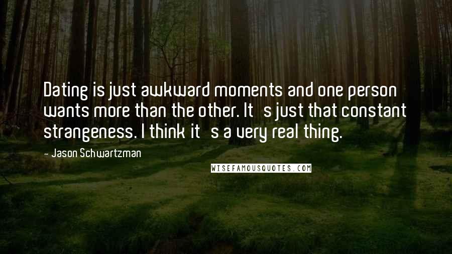 Jason Schwartzman quotes: Dating is just awkward moments and one person wants more than the other. It's just that constant strangeness. I think it's a very real thing. Jason Schwartzman quotes: Dating is just awkward moments and one person wants more than the other. It's just that constant strangeness. I think it's a very real thing.