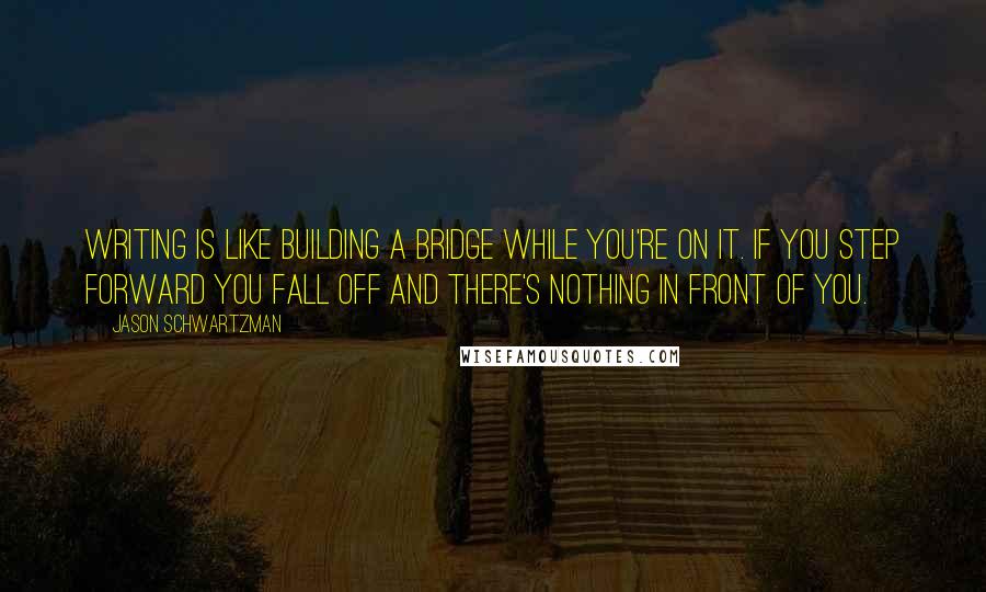 Jason Schwartzman quotes: Writing is like building a bridge while you're on it. If you step forward you fall off and there's nothing in front of you. Jason Schwartzman quotes: Writing is like building a bridge while you're on it. If you step forward you fall off and there's nothing in front of you.