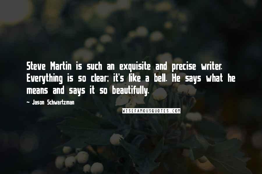 Jason Schwartzman quotes: Steve Martin is such an exquisite and precise writer. Everything is so clear; it's like a bell. He says what he means and says it so beautifully.