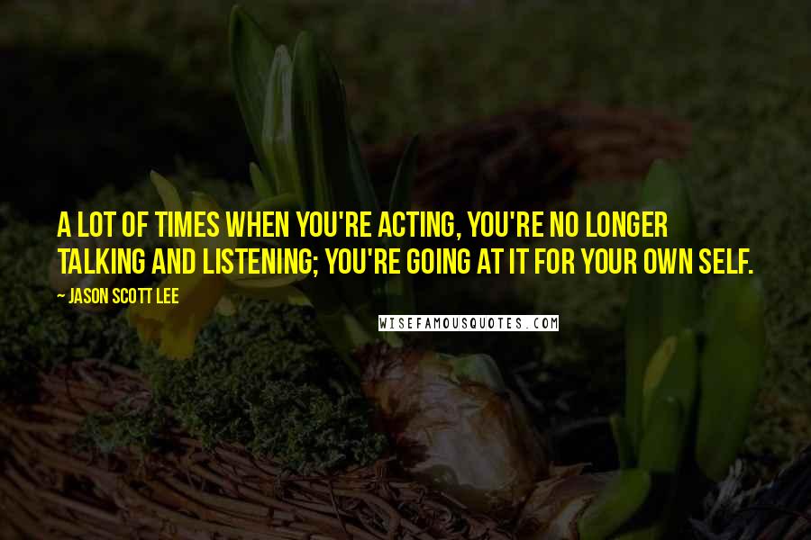 Jason Scott Lee quotes: A lot of times when you're acting, you're no longer talking and listening; you're going at it for your own self.