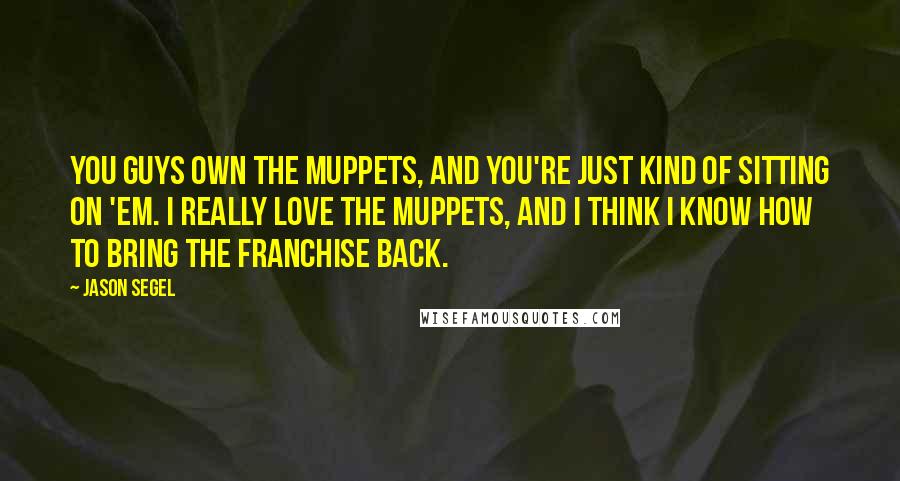 Jason Segel quotes: You guys own the Muppets, and you're just kind of sitting on 'em. I really love the Muppets, and I think I know how to bring the franchise back. Jason Segel quotes: You guys own the Muppets, and you're just kind of sitting on 'em. I really love the Muppets, and I think I know how to bring the franchise back.