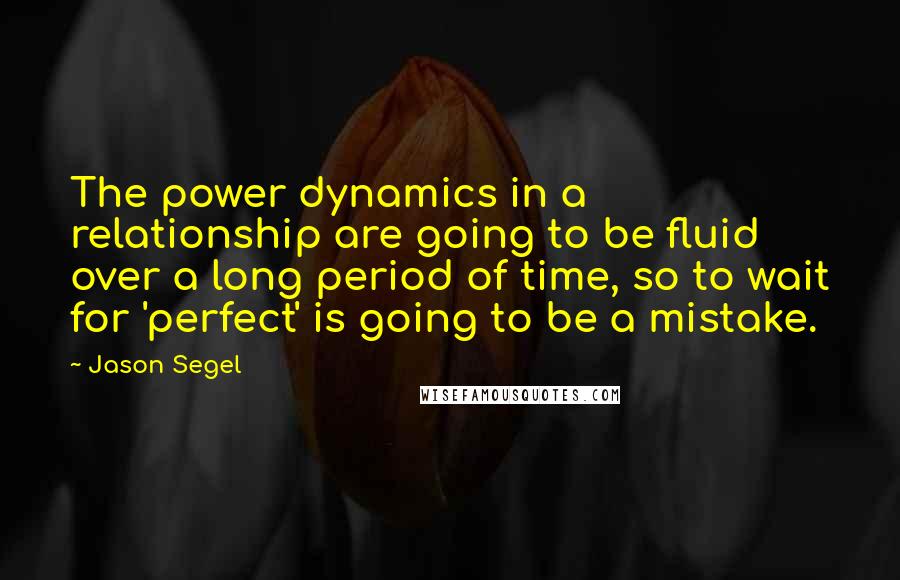 Jason Segel quotes: The power dynamics in a relationship are going to be fluid over a long period of time, so to wait for 'perfect' is going to be a mistake.