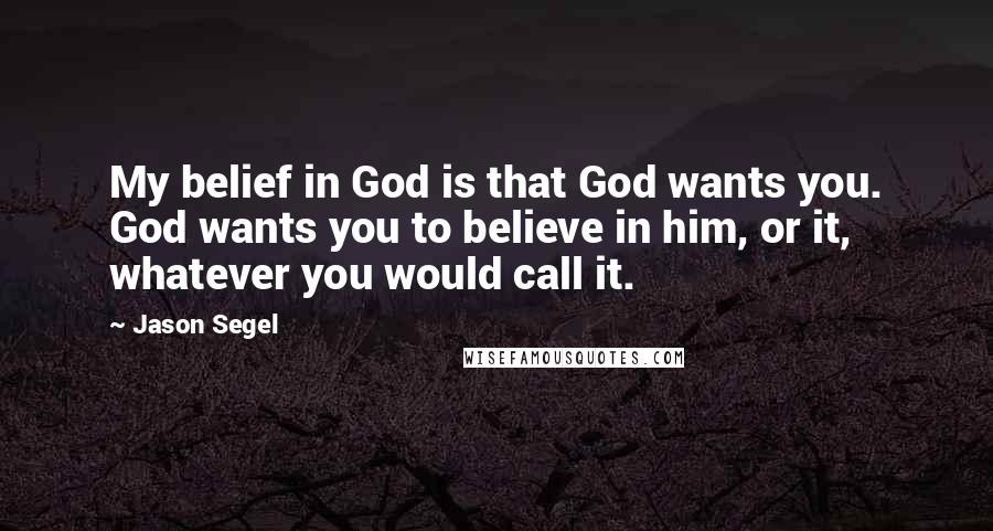 Jason Segel quotes: My belief in God is that God wants you. God wants you to believe in him, or it, whatever you would call it. Jason Segel quotes: My belief in God is that God wants you. God wants you to believe in him, or it, whatever you would call it.
