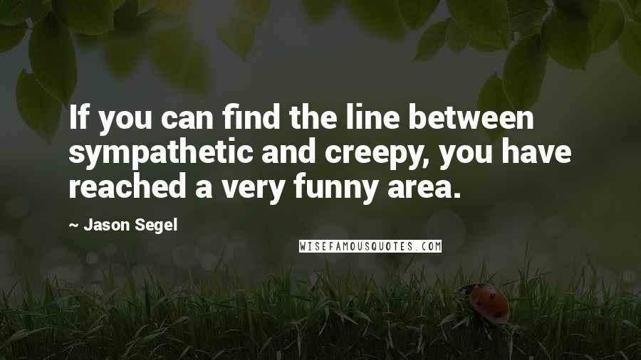 Jason Segel quotes: If you can find the line between sympathetic and creepy, you have reached a very funny area.
