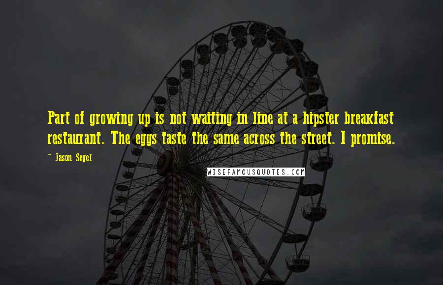 Jason Segel quotes: Part of growing up is not waiting in line at a hipster breakfast restaurant. The eggs taste the same across the street. I promise. Jason Segel quotes: Part of growing up is not waiting in line at a hipster breakfast restaurant. The eggs taste the same across the street. I promise.
