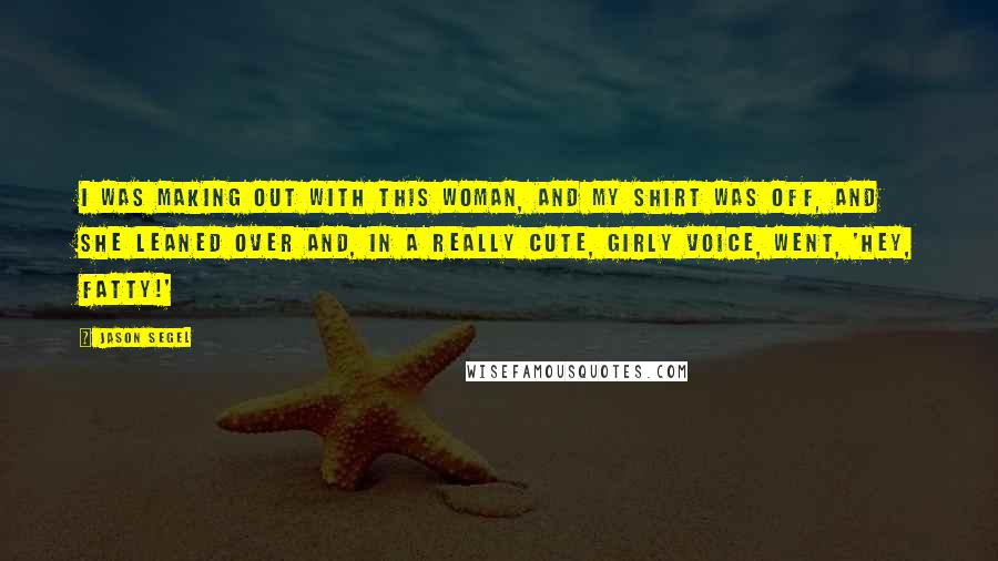 Jason Segel quotes: I was making out with this woman, and my shirt was off, and she leaned over and, in a really cute, girly voice, went, 'Hey, fatty!' Jason Segel quotes: I was making out with this woman, and my shirt was off, and she leaned over and, in a really cute, girly voice, went, 'Hey, fatty!'