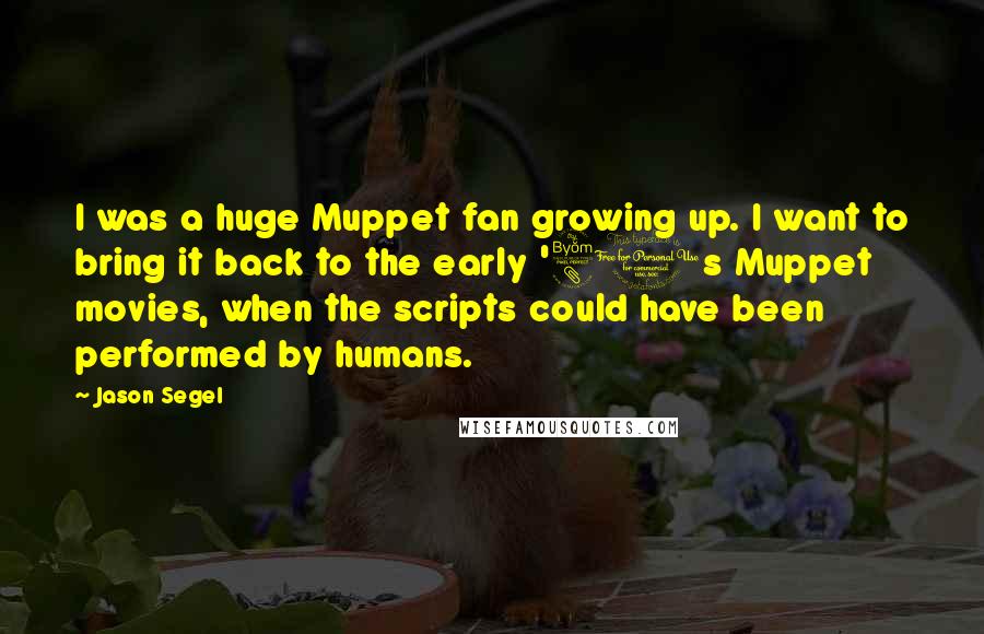 Jason Segel quotes: I was a huge Muppet fan growing up. I want to bring it back to the early '80s Muppet movies, when the scripts could have been performed by humans.