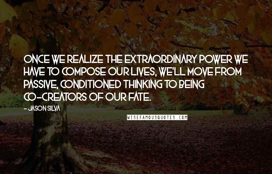 Jason Silva quotes: Once we realize the extraordinary power we have to compose our lives, we'll move from passive, conditioned thinking to being co-creators of our fate.