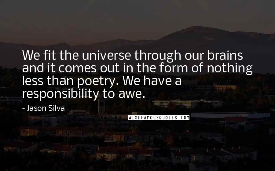 Jason Silva quotes: We fit the universe through our brains and it comes out in the form of nothing less than poetry. We have a responsibility to awe.