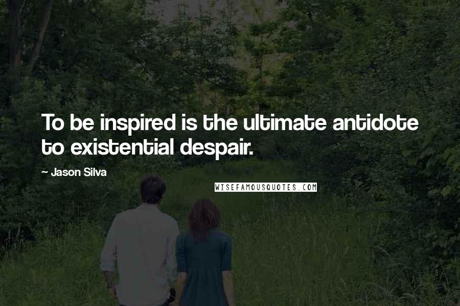 Jason Silva quotes: To be inspired is the ultimate antidote to existential despair.