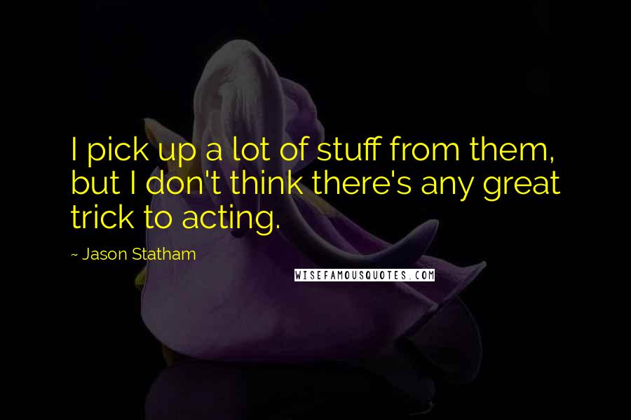 Jason Statham quotes: I pick up a lot of stuff from them, but I don't think there's any great trick to acting.