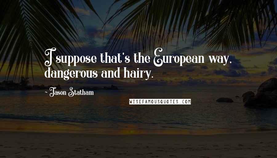 Jason Statham quotes: I suppose that's the European way, dangerous and hairy.