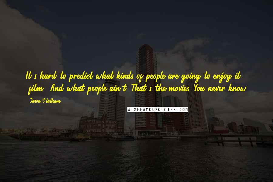 Jason Statham quotes: It's hard to predict what kinds of people are going to enjoy it [film]. And what people ain't. That's the movies. You never know.