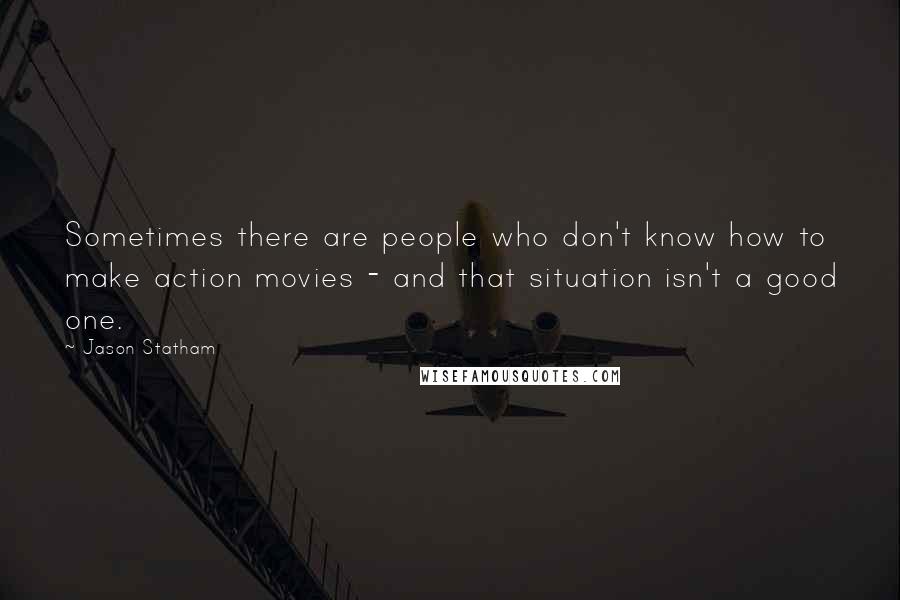 Jason Statham quotes: Sometimes there are people who don't know how to make action movies - and that situation isn't a good one.