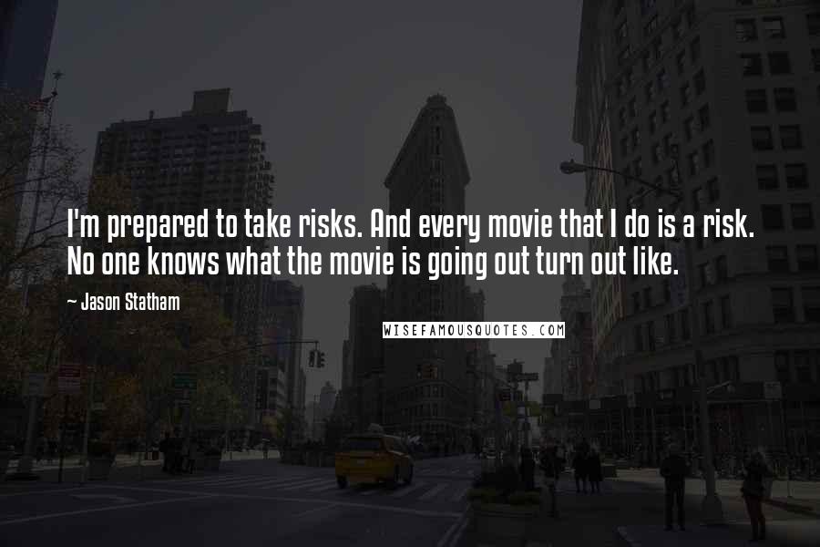 Jason Statham quotes: I'm prepared to take risks. And every movie that I do is a risk. No one knows what the movie is going out turn out like.