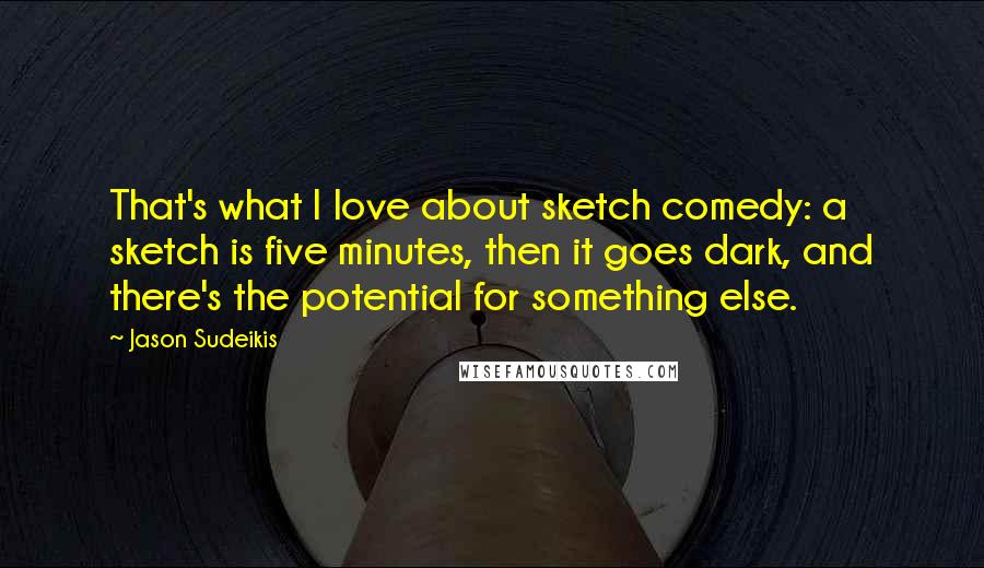 Jason Sudeikis quotes: That's what I love about sketch comedy: a sketch is five minutes, then it goes dark, and there's the potential for something else. Jason Sudeikis quotes: That's what I love about sketch comedy: a sketch is five minutes, then it goes dark, and there's the potential for something else.