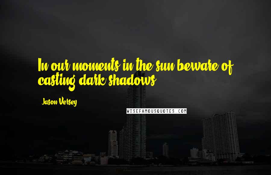 Jason Versey quotes: In our moments in the sun beware of casting dark shadows.