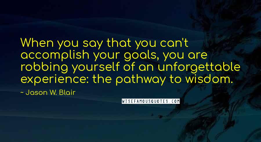 Jason W. Blair quotes: When you say that you can't accomplish your goals, you are robbing yourself of an unforgettable experience: the pathway to wisdom.