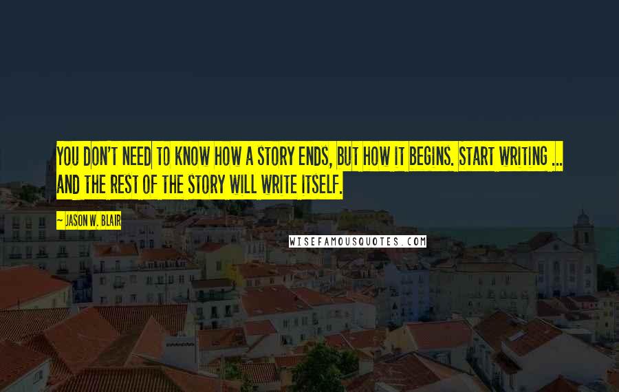 Jason W. Blair quotes: You don't need to know how a story ends, but how it begins. Start writing ... and the rest of the story will write itself.