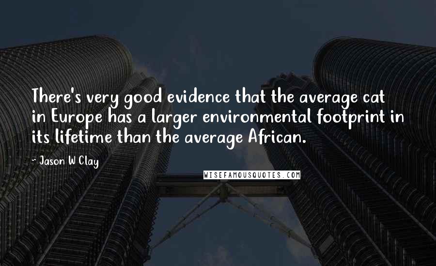 Jason W Clay quotes: There's very good evidence that the average cat in Europe has a larger environmental footprint in its lifetime than the average African.