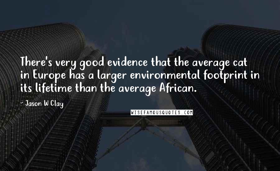 Jason W Clay quotes: There's very good evidence that the average cat in Europe has a larger environmental footprint in its lifetime than the average African. Jason W Clay quotes: There's very good evidence that the average cat in Europe has a larger environmental footprint in its lifetime than the average African.