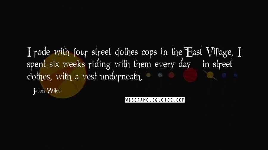 Jason Wiles quotes: I rode with four street-clothes cops in the East Village. I spent six weeks riding with them every day - in street clothes, with a vest underneath. Jason Wiles quotes: I rode with four street-clothes cops in the East Village. I spent six weeks riding with them every day - in street clothes, with a vest underneath.