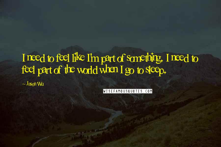 Jason Wu quotes: I need to feel like I'm part of something. I need to feel part of the world when I go to sleep. Jason Wu quotes: I need to feel like I'm part of something. I need to feel part of the world when I go to sleep.