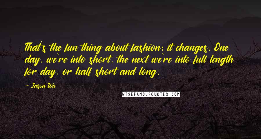 Jason Wu quotes: That's the fun thing about fashion: it changes. One day, we're into short, the next we're into full length for day, or half short and long.