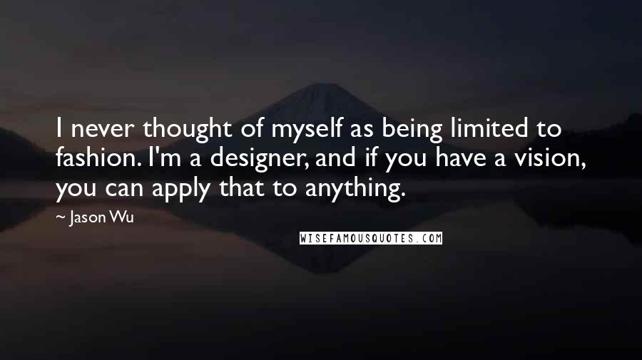 Jason Wu quotes: I never thought of myself as being limited to fashion. I'm a designer, and if you have a vision, you can apply that to anything.