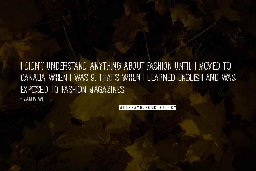 Jason Wu quotes: I didn't understand anything about fashion until I moved to Canada when I was 9. That's when I learned English and was exposed to fashion magazines.