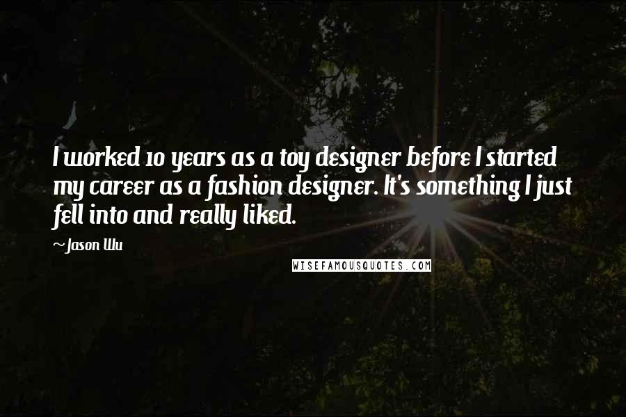 Jason Wu quotes: I worked 10 years as a toy designer before I started my career as a fashion designer. It's something I just fell into and really liked.