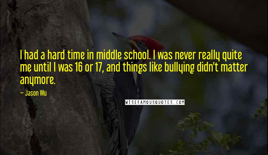 Jason Wu quotes: I had a hard time in middle school. I was never really quite me until I was 16 or 17, and things like bullying didn't matter anymore. Jason Wu quotes: I had a hard time in middle school. I was never really quite me until I was 16 or 17, and things like bullying didn't matter anymore.