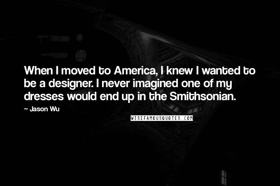 Jason Wu quotes: When I moved to America, I knew I wanted to be a designer. I never imagined one of my dresses would end up in the Smithsonian. Jason Wu quotes: When I moved to America, I knew I wanted to be a designer. I never imagined one of my dresses would end up in the Smithsonian.