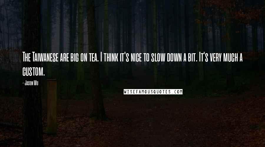 Jason Wu quotes: The Taiwanese are big on tea. I think it's nice to slow down a bit. It's very much a custom. Jason Wu quotes: The Taiwanese are big on tea. I think it's nice to slow down a bit. It's very much a custom.