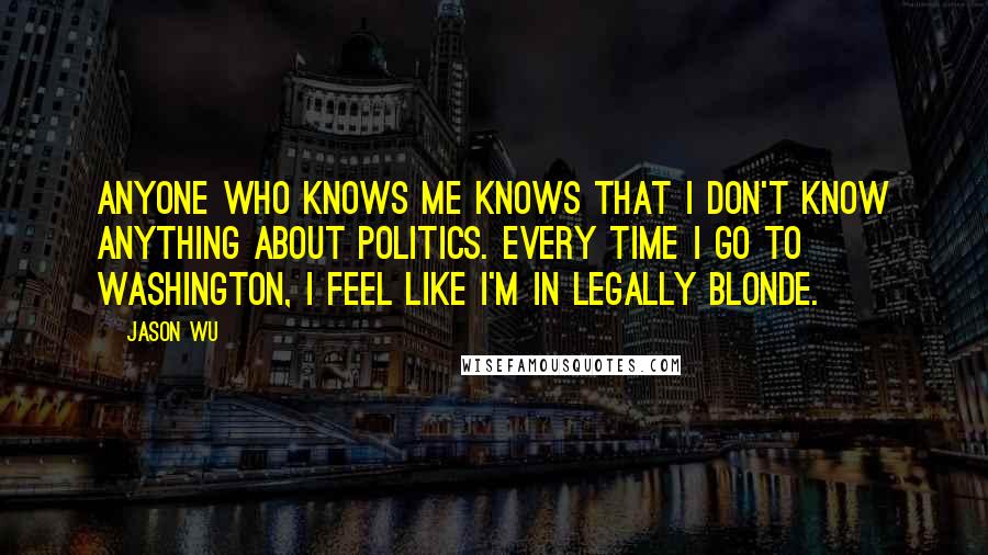 Jason Wu quotes: Anyone who knows me knows that I don't know anything about politics. Every time I go to Washington, I feel like I'm in Legally Blonde. Jason Wu quotes: Anyone who knows me knows that I don't know anything about politics. Every time I go to Washington, I feel like I'm in Legally Blonde.