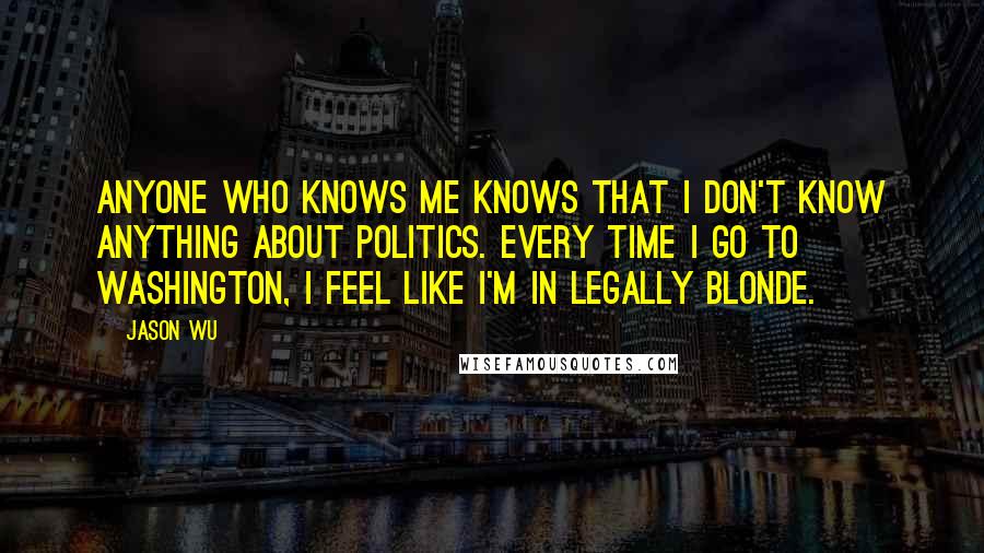 Jason Wu quotes: Anyone who knows me knows that I don't know anything about politics. Every time I go to Washington, I feel like I'm in Legally Blonde.