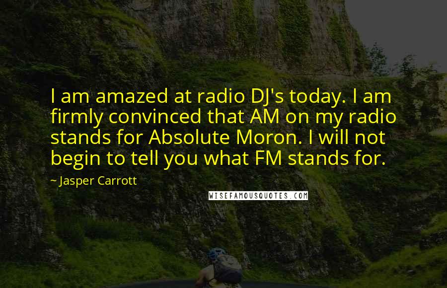 Jasper Carrott quotes: I am amazed at radio DJ's today. I am firmly convinced that AM on my radio stands for Absolute Moron. I will not begin to tell you what FM stands Jasper Carrott quotes: I am amazed at radio DJ's today. I am firmly convinced that AM on my radio stands for Absolute Moron. I will not begin to tell you what FM stands