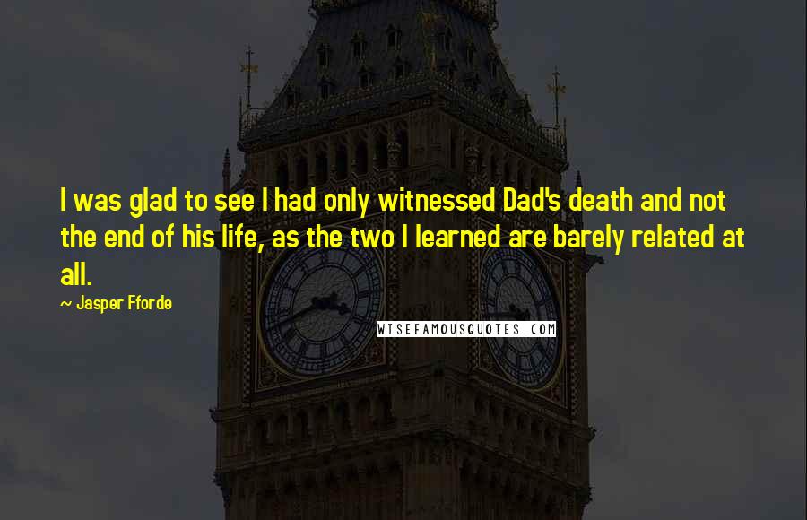 Jasper Fforde quotes: I was glad to see I had only witnessed Dad's death and not the end of his life, as the two I learned are barely related at all. Jasper Fforde quotes: I was glad to see I had only witnessed Dad's death and not the end of his life, as the two I learned are barely related at all.