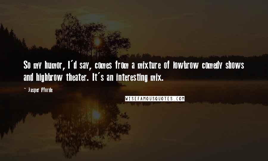 Jasper Fforde quotes: So my humor, I'd say, comes from a mixture of lowbrow comedy shows and highbrow theater. It's an interesting mix. Jasper Fforde quotes: So my humor, I'd say, comes from a mixture of lowbrow comedy shows and highbrow theater. It's an interesting mix.