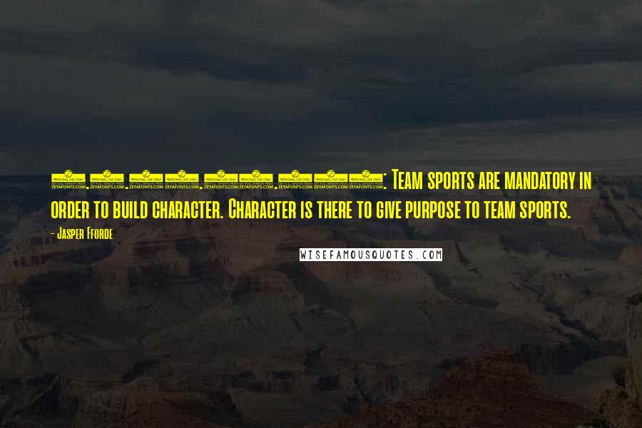 Jasper Fforde quotes: 1.1.19.02.006: Team sports are mandatory in order to build character. Character is there to give purpose to team sports. Jasper Fforde quotes: 1.1.19.02.006: Team sports are mandatory in order to build character. Character is there to give purpose to team sports.