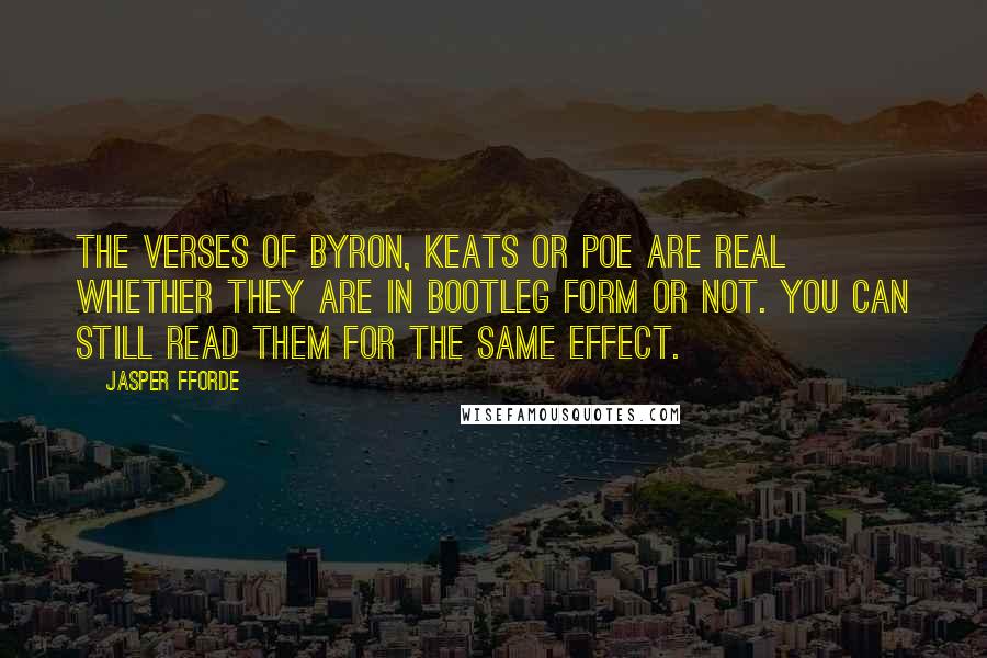 Jasper Fforde quotes: The verses of Byron, Keats or Poe are real whether they are in bootleg form or not. You can still read them for the same effect. Jasper Fforde quotes: The verses of Byron, Keats or Poe are real whether they are in bootleg form or not. You can still read them for the same effect.