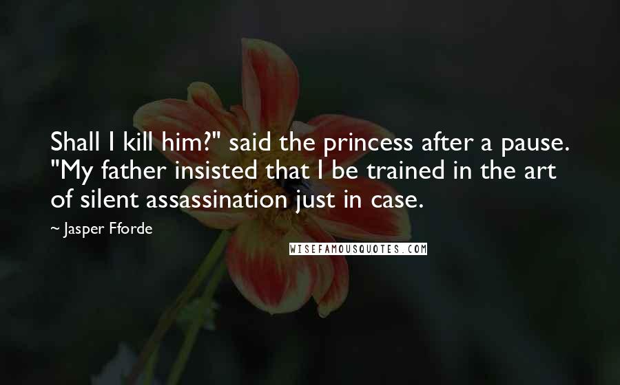 Jasper Fforde quotes: Shall I kill him?" said the princess after a pause. "My father insisted that I be trained in the art of silent assassination just in case. Jasper Fforde quotes: Shall I kill him?" said the princess after a pause. "My father insisted that I be trained in the art of silent assassination just in case.