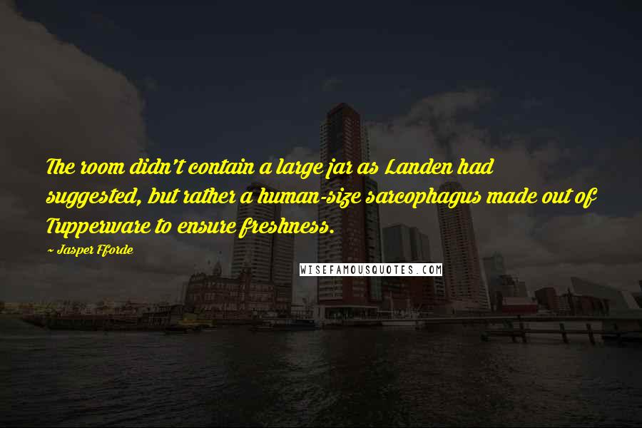 Jasper Fforde quotes: The room didn't contain a large jar as Landen had suggested, but rather a human-size sarcophagus made out of Tupperware to ensure freshness. Jasper Fforde quotes: The room didn't contain a large jar as Landen had suggested, but rather a human-size sarcophagus made out of Tupperware to ensure freshness.