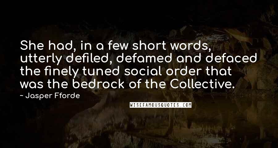 Jasper Fforde quotes: She had, in a few short words, utterly defiled, defamed and defaced the finely tuned social order that was the bedrock of the Collective. Jasper Fforde quotes: She had, in a few short words, utterly defiled, defamed and defaced the finely tuned social order that was the bedrock of the Collective.
