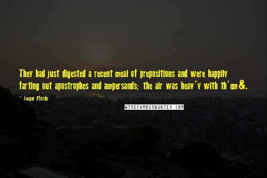 Jasper Fforde quotes: They had just digested a recent meal of prepositions and were happily farting out apostrophes and ampersands; the air was heav'y with th'em&. Jasper Fforde quotes: They had just digested a recent meal of prepositions and were happily farting out apostrophes and ampersands; the air was heav'y with th'em&.