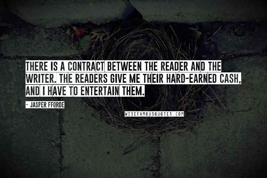 Jasper Fforde quotes: There is a contract between the reader and the writer. The readers give me their hard-earned cash, and I have to entertain them. Jasper Fforde quotes: There is a contract between the reader and the writer. The readers give me their hard-earned cash, and I have to entertain them.
