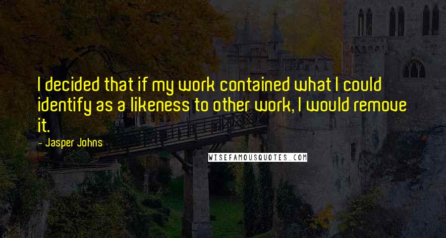 Jasper Johns quotes: I decided that if my work contained what I could identify as a likeness to other work, I would remove it.'