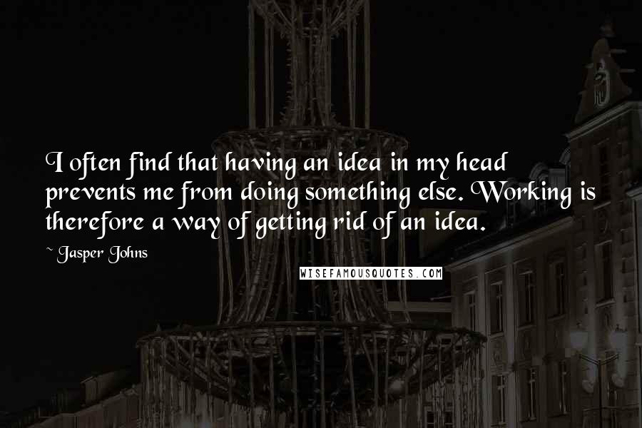 Jasper Johns quotes: I often find that having an idea in my head prevents me from doing something else. Working is therefore a way of getting rid of an idea.