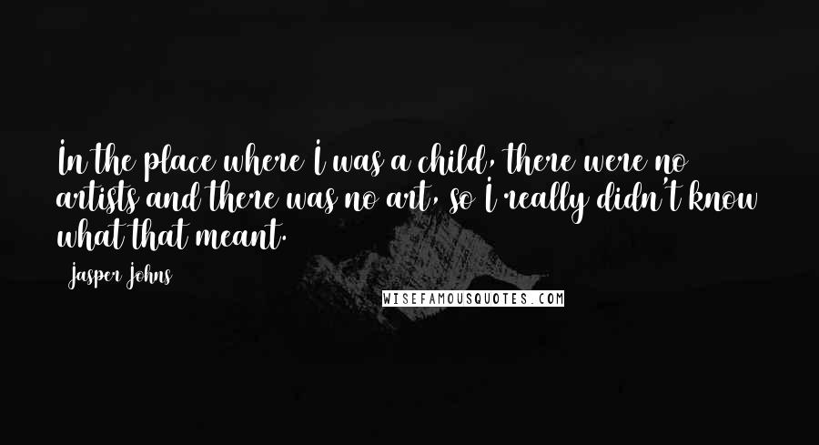Jasper Johns quotes: In the place where I was a child, there were no artists and there was no art, so I really didn't know what that meant.