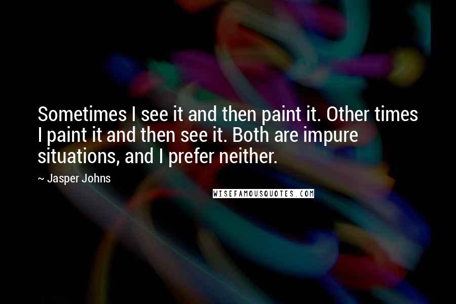 Jasper Johns quotes: Sometimes I see it and then paint it. Other times I paint it and then see it. Both are impure situations, and I prefer neither.